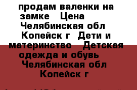 продам валенки на замке › Цена ­ 300 - Челябинская обл., Копейск г. Дети и материнство » Детская одежда и обувь   . Челябинская обл.,Копейск г.